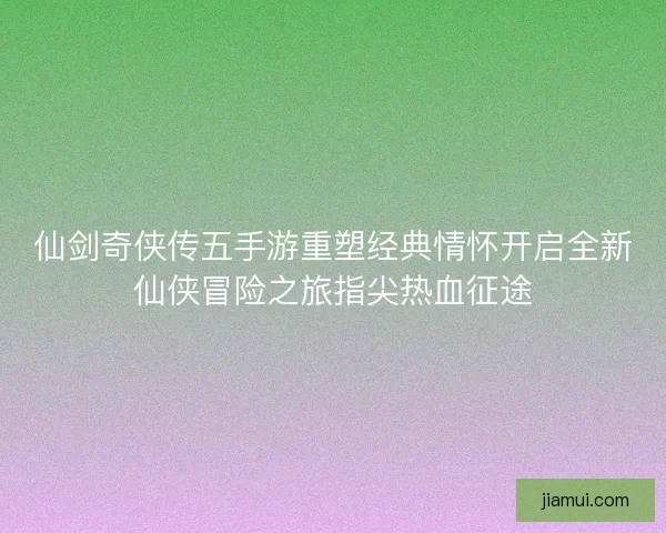 仙剑奇侠传五手游重塑经典情怀开启全新仙侠冒险之旅指尖热血征途