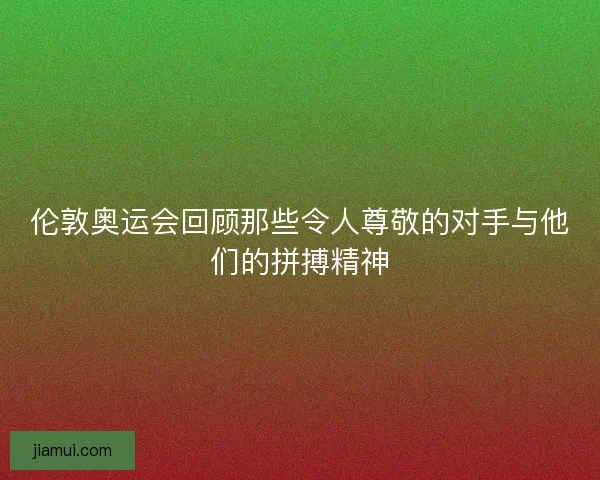伦敦奥运会回顾那些令人尊敬的对手与他们的拼搏精神